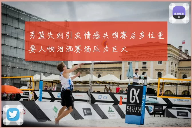 男篮失利引发情感共鸣赛后多位重要人物泪洒赛场压力巨大