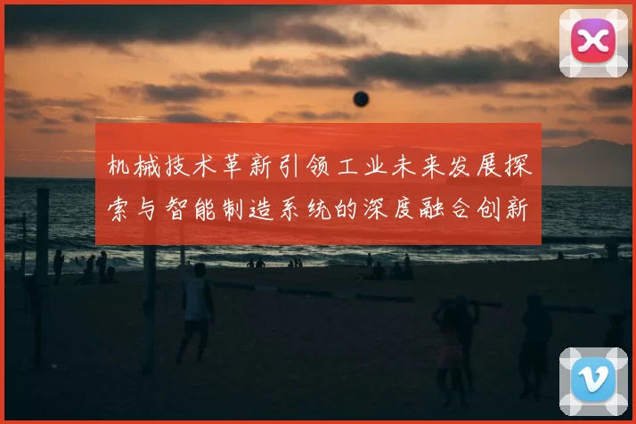 机械技术革新引领工业未来发展探索与智能制造系统的深度融合创新