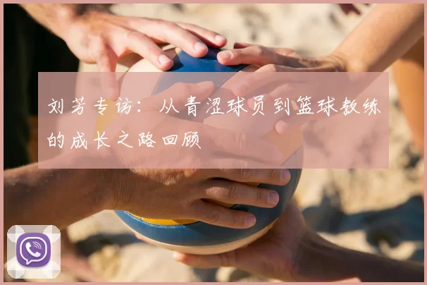 刘芳专访:从青涩球员到篮球教练的成长之路回顾