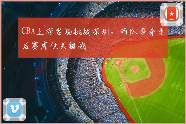 CBA上海客场挑战深圳,两队争夺季后赛席位关键战