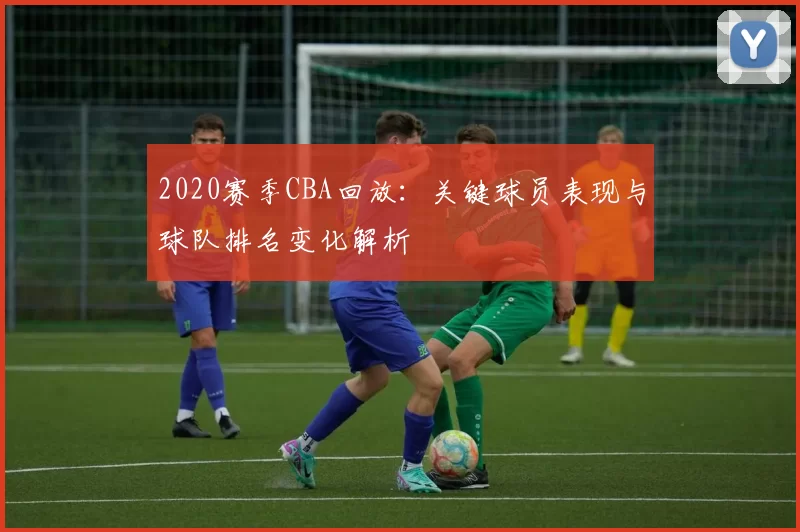 2020赛季CBA回放:关键球员表现与球队排名变化解析
