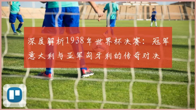 深度解析1938年世界杯决赛:冠军意大利与亚军匈牙利的传奇对决