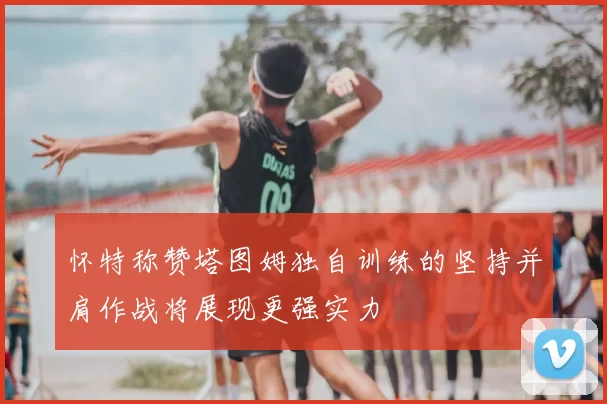 怀特称赞塔图姆独自训练的坚持并肩作战将展现更强实力