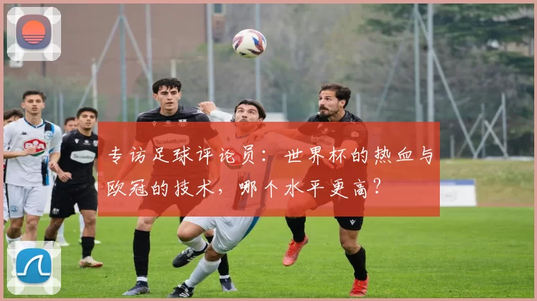 专访足球评论员:世界杯的热血与欧冠的技术,哪个水平更高?