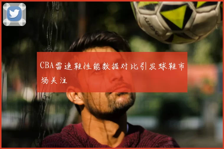 CBA雷速鞋性能数据对比引发球鞋市场关注