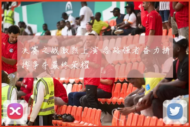 决赛之战激烈上演 各路强者奋力拼搏争夺最终荣耀