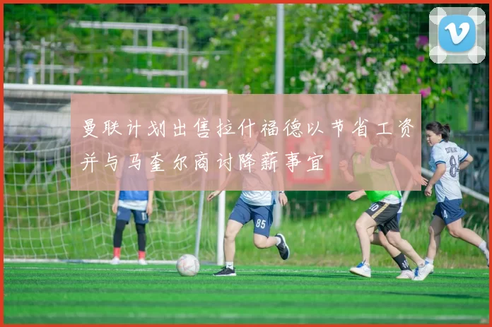 曼联计划出售拉什福德以节省工资并与马奎尔商讨降薪事宜
