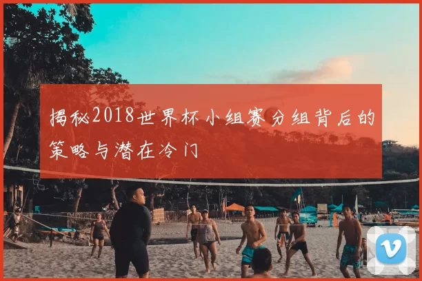 揭秘2018世界杯小组赛分组背后的策略与潜在冷门