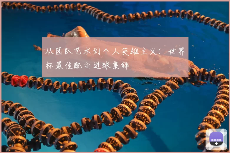 从团队艺术到个人英雄主义:世界杯最佳配合进球集锦