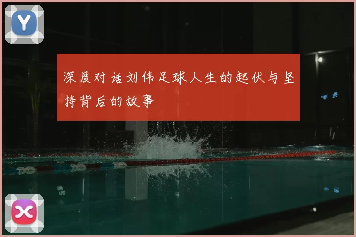 深度对话刘伟足球人生的起伏与坚持背后的故事