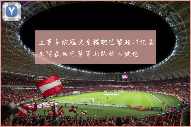 上赛季欧冠奖金揭晓巴黎超14亿国米阿森纳巴萨等七队收入破亿