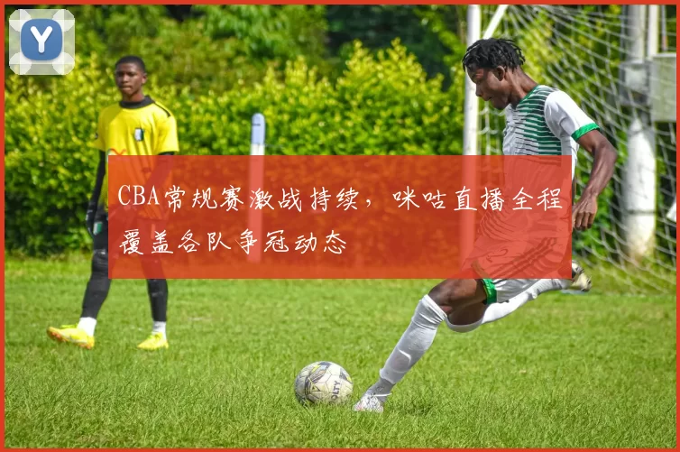 CBA常规赛激战持续,咪咕直播全程覆盖各队争冠动态
