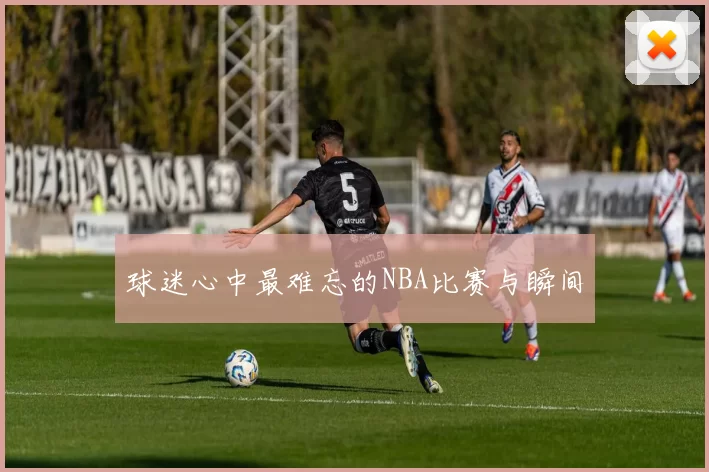 球迷心中最难忘的NBA比赛与瞬间