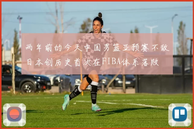 两年前的今天中国男篮亚预赛不敌日本创历史首次在FIBA体系落败
