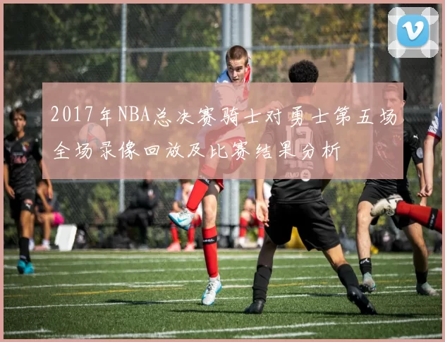 2017年NBA总决赛骑士对勇士第五场全场录像回放及比赛结果分析