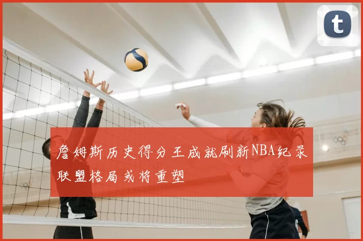 詹姆斯历史得分王成就刷新NBA纪录联盟格局或将重塑