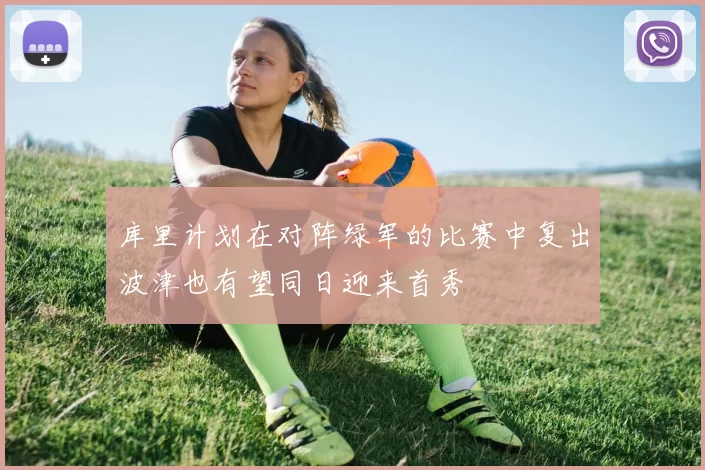 库里计划在对阵绿军的比赛中复出波津也有望同日迎来首秀