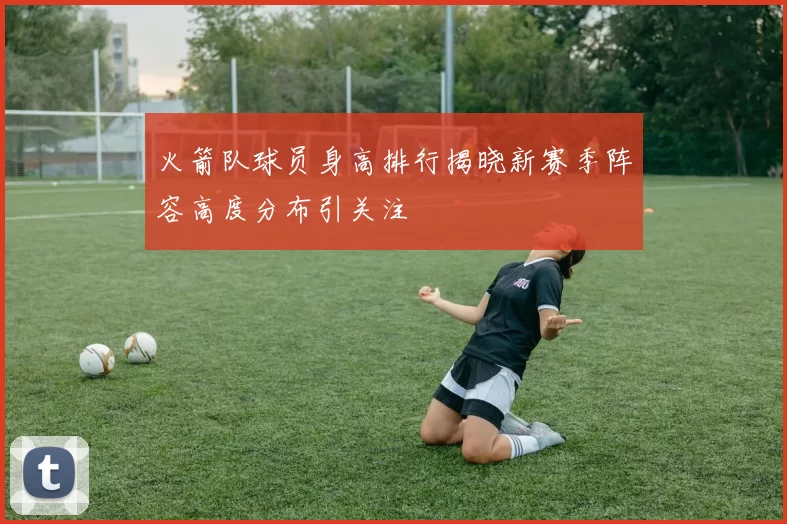 火箭队球员身高排行揭晓新赛季阵容高度分布引关注