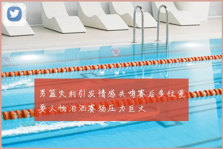 男篮失利引发情感共鸣赛后多位重要人物泪洒赛场压力巨大