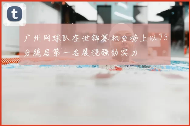 广州网球队在世锦赛积分榜上以75分稳居第一名展现强劲实力