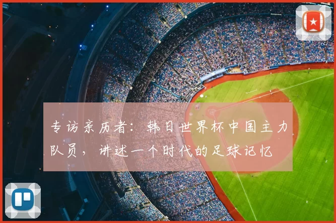 专访亲历者:韩日世界杯中国主力队员,讲述一个时代的足球记忆