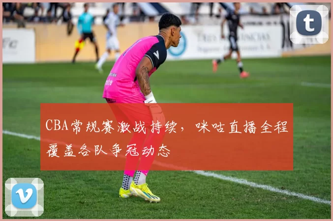 CBA常规赛激战持续,咪咕直播全程覆盖各队争冠动态