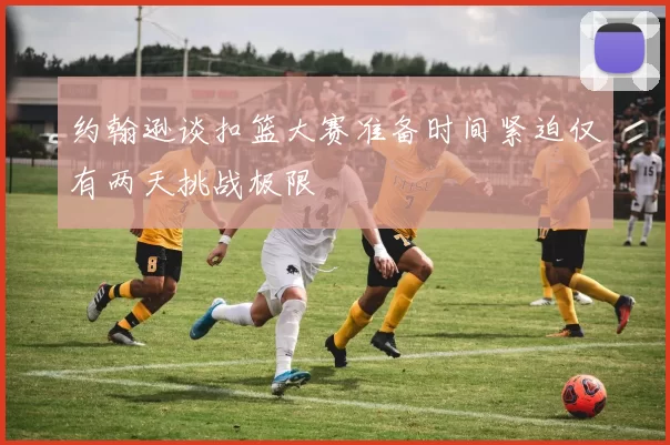 约翰逊谈扣篮大赛准备时间紧迫仅有两天挑战极限