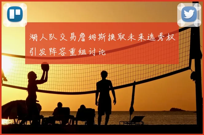 湖人队交易詹姆斯换取未来选秀权引发阵容重组讨论
