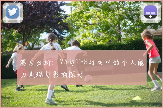 赛后分析:V5与TES对决中的个人能力表现与影响探讨