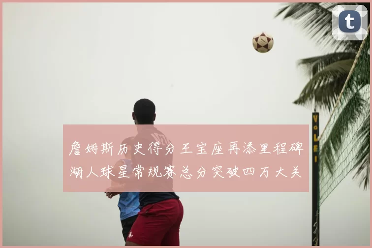 詹姆斯历史得分王宝座再添里程碑湖人球星常规赛总分突破四万大关