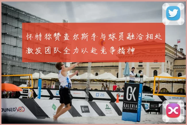 怀特称赞查尔斯李与球员融洽相处激发团队全力以赴竞争精神