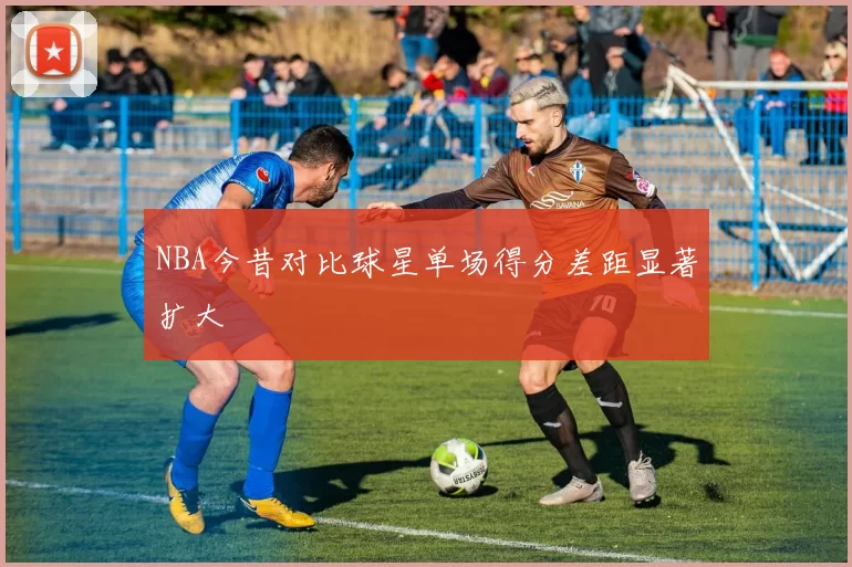 NBA今昔对比球星单场得分差距显著扩大
