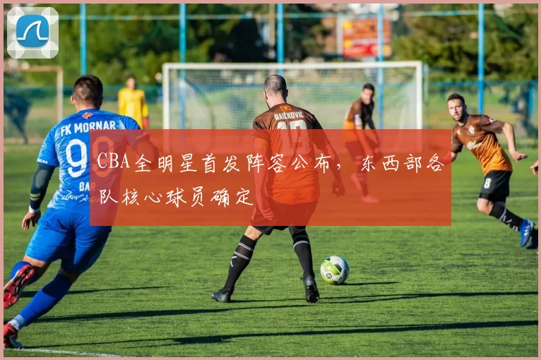 CBA全明星首发阵容公布,东西部各队核心球员确定