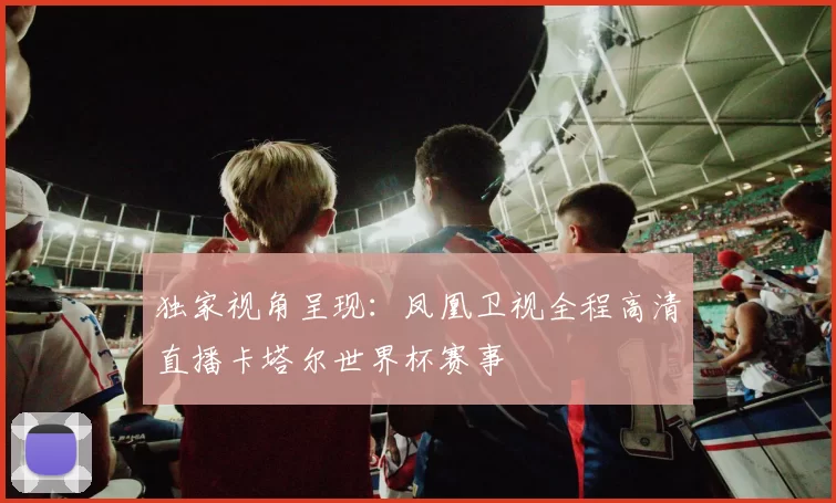 独家视角呈现：凤凰卫视全程高清直播卡塔尔世界杯赛事