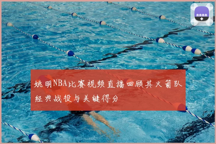 姚明NBA比赛视频直播回顾其火箭队经典战役与关键得分