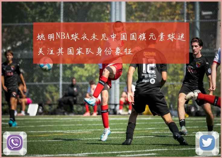 姚明NBA球衣未见中国国旗元素球迷关注其国家队身份象征