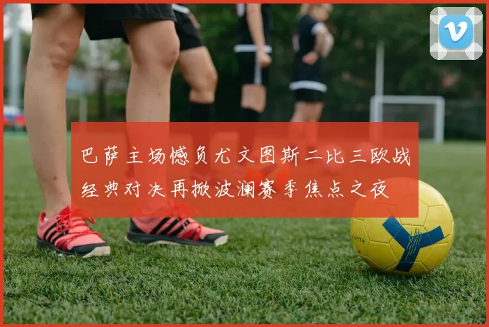 巴萨主场憾负尤文图斯二比三欧战经典对决再掀波澜赛季焦点之夜