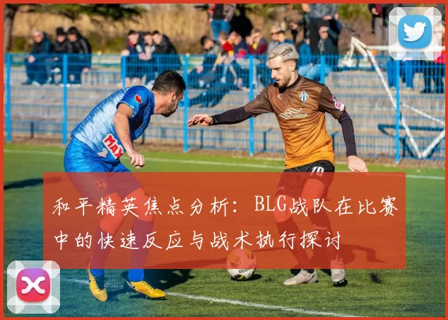 和平精英焦点分析:BLG战队在比赛中的快速反应与战术执行探讨