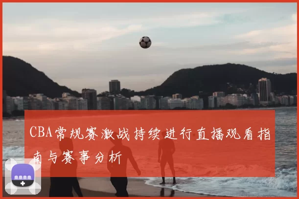 CBA常规赛激战持续进行直播观看指南与赛事分析
