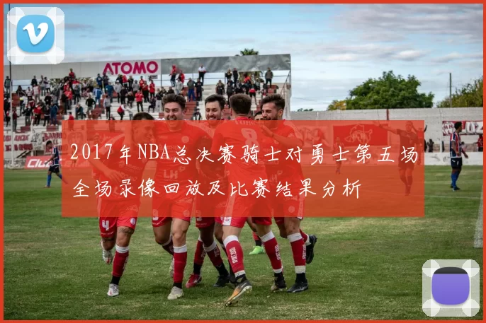 2017年NBA总决赛骑士对勇士第五场全场录像回放及比赛结果分析
