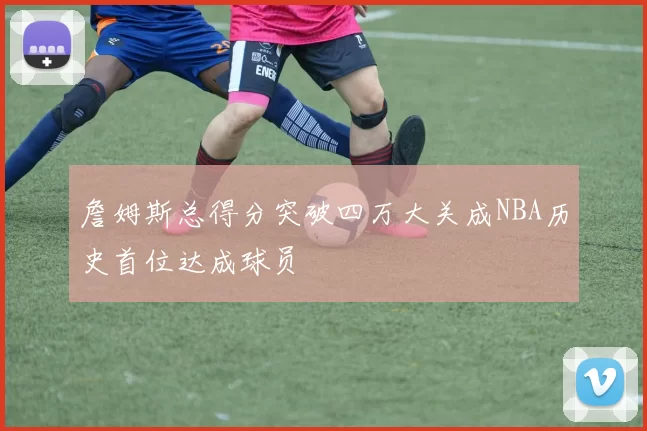 詹姆斯总得分突破四万大关成NBA历史首位达成球员