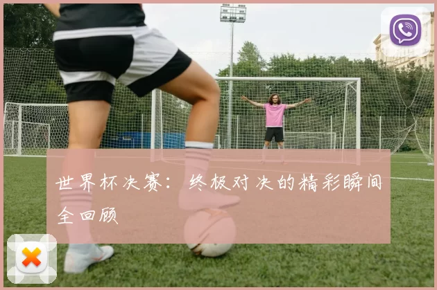 世界杯决赛:终极对决的精彩瞬间全回顾