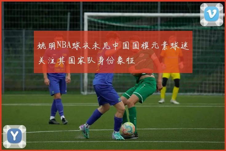 姚明NBA球衣未见中国国旗元素球迷关注其国家队身份象征