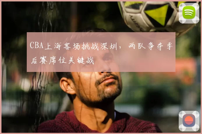 CBA上海客场挑战深圳,两队争夺季后赛席位关键战