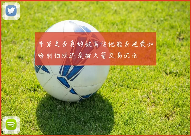 申京是否真的被高估他能否逆袭如哈利伯顿还是被火箭交易沉沦