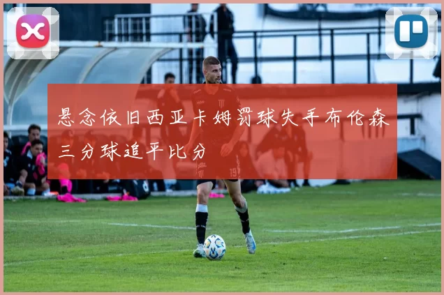悬念依旧西亚卡姆罚球失手布伦森三分球追平比分