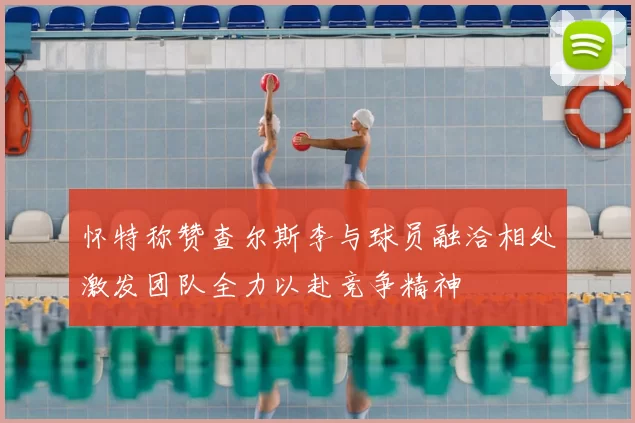 怀特称赞查尔斯李与球员融洽相处激发团队全力以赴竞争精神