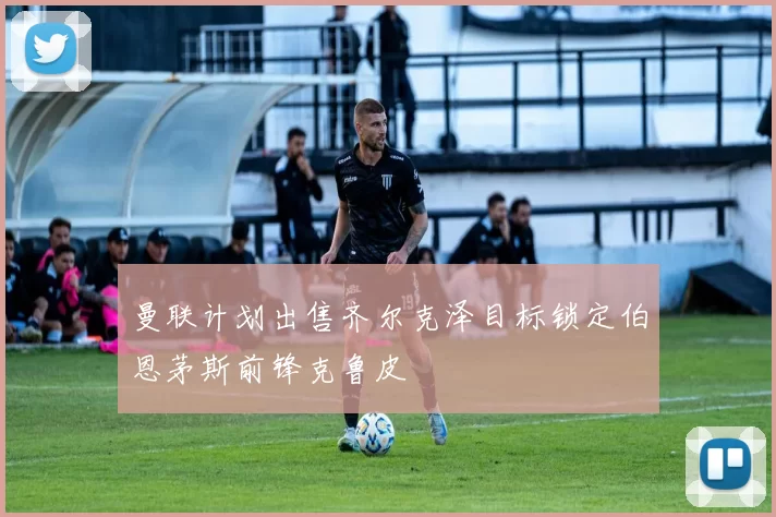 曼联计划出售齐尔克泽目标锁定伯恩茅斯前锋克鲁皮