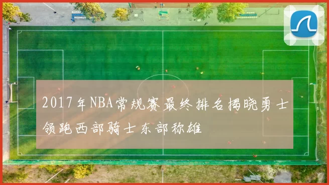 2017年NBA常规赛最终排名揭晓勇士领跑西部骑士东部称雄