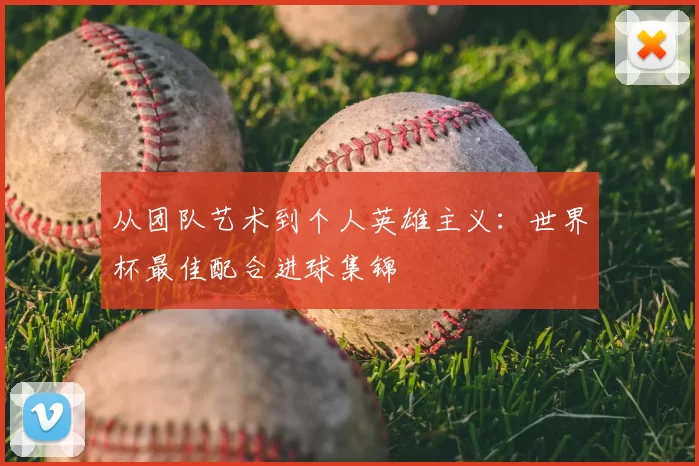 从团队艺术到个人英雄主义:世界杯最佳配合进球集锦
